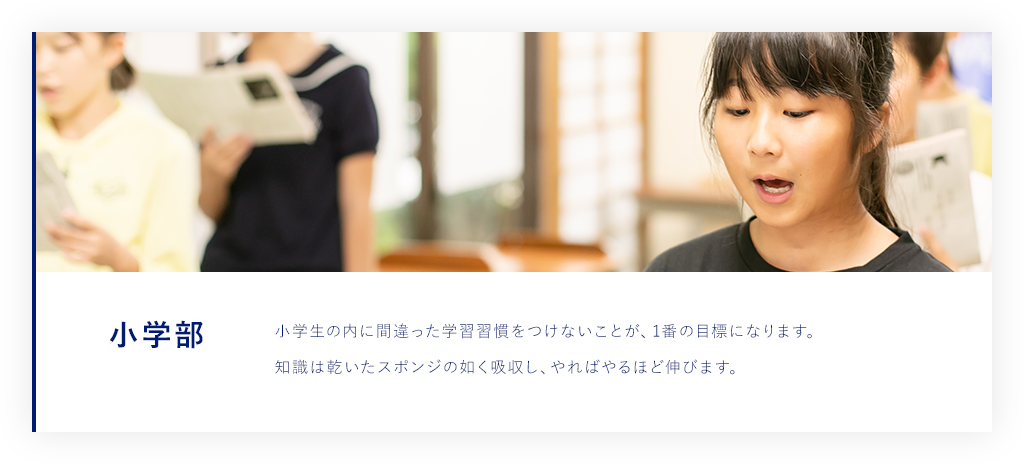 小学部 小学生の内に間違った学習習慣をつけないことが、1番の目標になります。 知識は乾いたスポンジの如く吸収し、やればやるほど伸びます