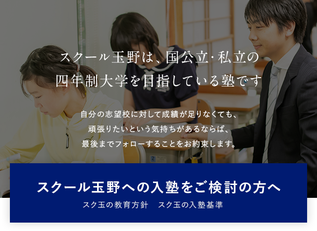 スクール玉野は、国公立・私立の 四年制大学を目指している塾です 自分の志望校に対して成績が足りなくても、頑張りたいという気持ちがあるならば、最後までフォローすることをお約束します。スクール玉野への入塾をご検討の方へ