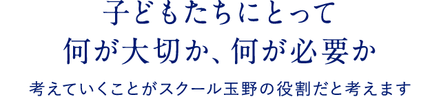 子どもたちにとって 何が大切か、何が必要か 考えていくことがスクール玉野の役割だと考えます