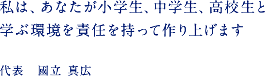 私は、あなたが小学生、中学生、高校生と学ぶ環境を責任を持って作り上げます 代表 國立 真広